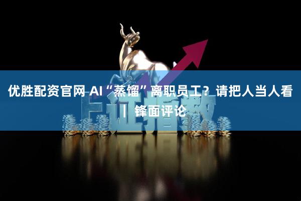 优胜配资官网 AI“蒸馏”离职员工？请把人当人看 ｜ 锋面评论