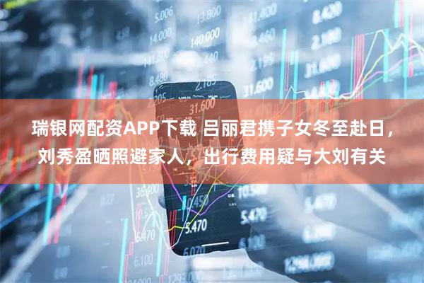 瑞银网配资APP下载 吕丽君携子女冬至赴日，刘秀盈晒照避家人，出行费用疑与大刘有关