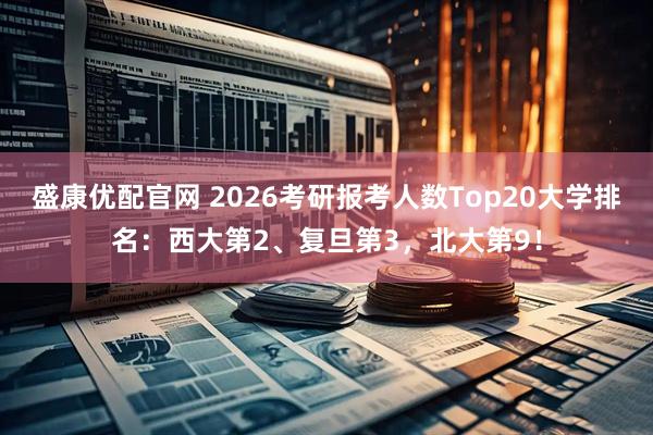 盛康优配官网 2026考研报考人数Top20大学排名：西大第2、复旦第3，北大第9！