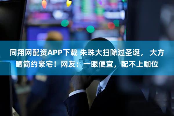 同翔网配资APP下载 朱珠大扫除过圣诞， 大方晒简约豪宅！网友：一眼便宜，配不上咖位