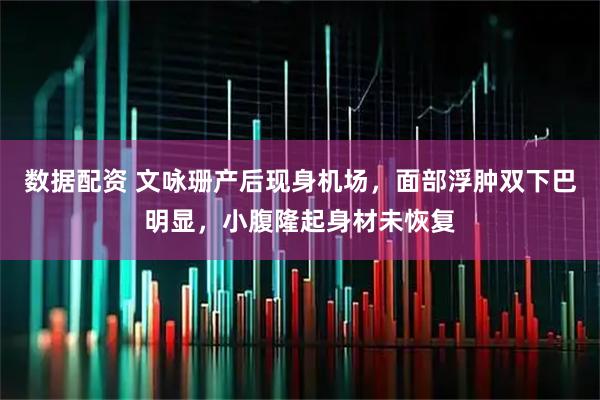 数据配资 文咏珊产后现身机场，面部浮肿双下巴明显，小腹隆起身材未恢复