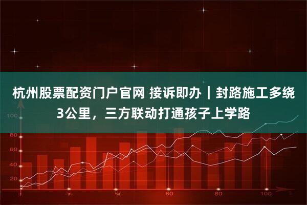 杭州股票配资门户官网 接诉即办｜封路施工多绕3公里，三方联动打通孩子上学路