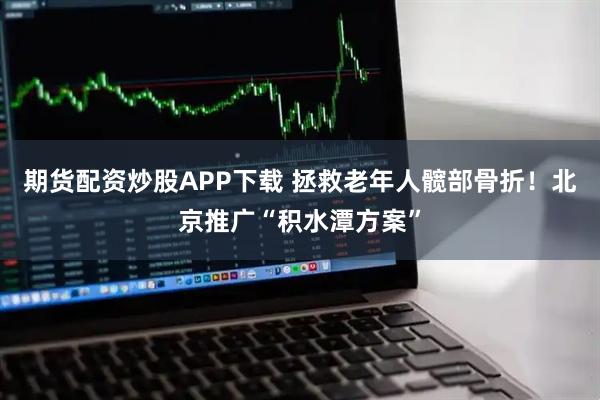 期货配资炒股APP下载 拯救老年人髋部骨折！北京推广“积水潭方案”