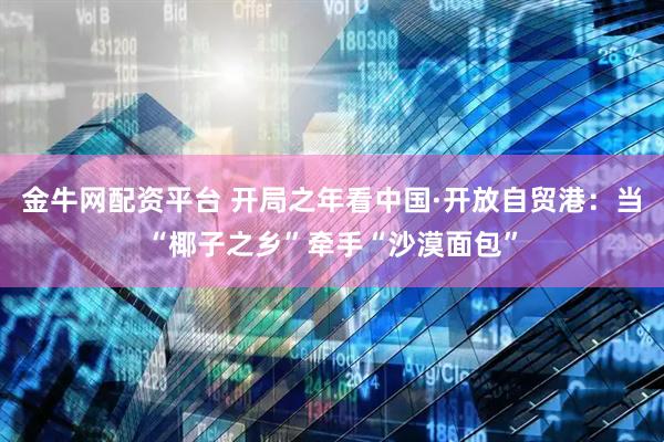 金牛网配资平台 开局之年看中国·开放自贸港：当“椰子之乡”牵手“沙漠面包”