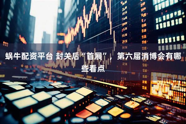 蜗牛配资平台 封关后“首展”，第六届消博会有哪些看点