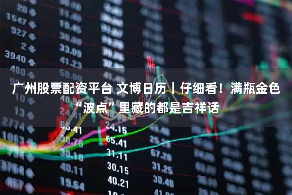 广州股票配资平台 文博日历丨仔细看！满瓶金色“波点”里藏的都是吉祥话