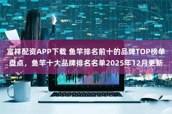 富祥配资APP下载 鱼竿排名前十的品牌TOP榜单盘点，鱼竿十大品牌排名名单2025年12月更新