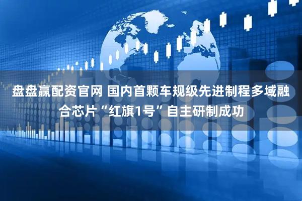 盘盘赢配资官网 国内首颗车规级先进制程多域融合芯片“红旗1号”自主研制成功