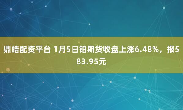 鼎皓配资平台 1月5日铂期货收盘上涨6.48%，报583.95元