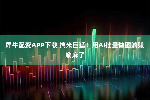 犀牛配资APP下载 搞米巨猛！用AI批量做图躺赚躺麻了
