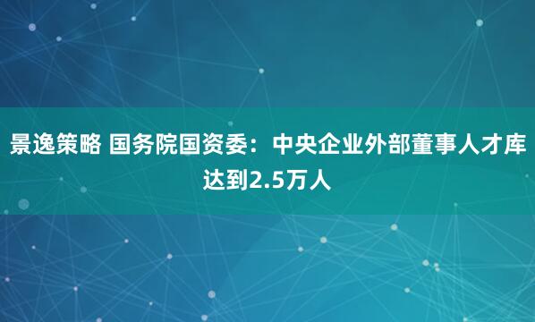 景逸策略 国务院国资委：中央企业外部董事人才库达到2.5万人