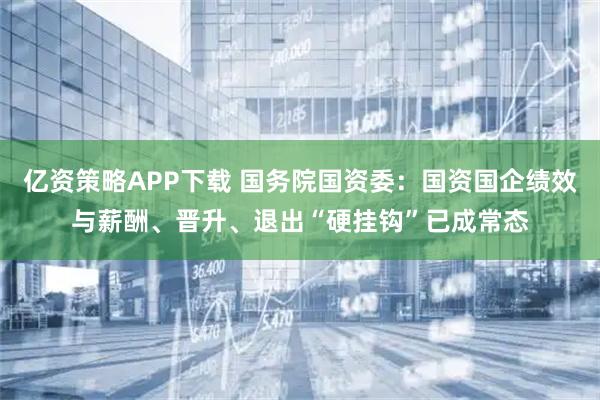 亿资策略APP下载 国务院国资委：国资国企绩效与薪酬、晋升、退出“硬挂钩”已成常态