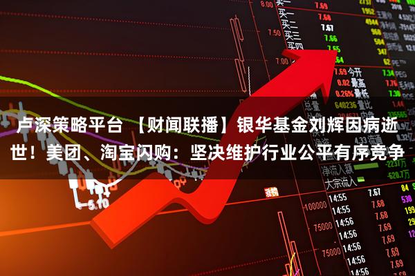 卢深策略平台 【财闻联播】银华基金刘辉因病逝世！美团、淘宝闪购：坚决维护行业公平有序竞争