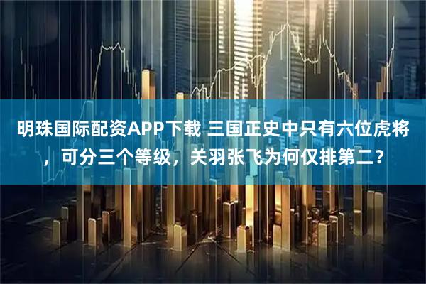 明珠国际配资APP下载 三国正史中只有六位虎将，可分三个等级，关羽张飞为何仅排第二？