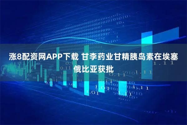 涨8配资网APP下载 甘李药业甘精胰岛素在埃塞俄比亚获批