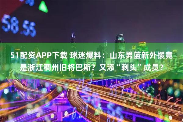 51配资APP下载 球迷爆料：山东男篮新外援竟是浙江稠州旧将巴斯？又添“刺头”成员？