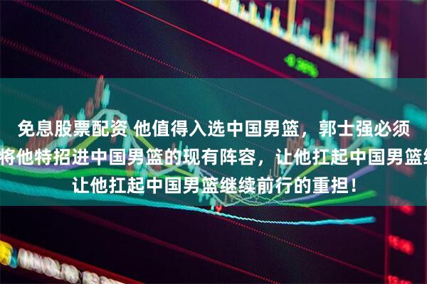 免息股票配资 他值得入选中国男篮，郭士强必须采取实际行动，将他特招进中国男篮的现有阵容，让他扛起中国男篮继续前行的重担！