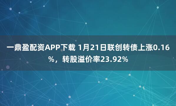 一鼎盈配资APP下载 1月21日联创转债上涨0.16%，转股溢价率23.92%