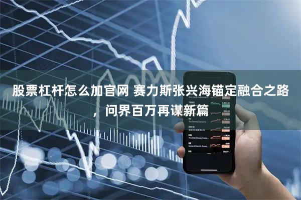 股票杠杆怎么加官网 赛力斯张兴海锚定融合之路，问界百万再谋新篇