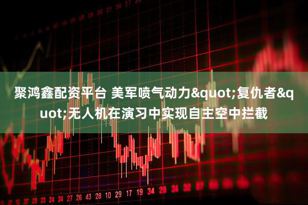 聚鸿鑫配资平台 美军喷气动力"复仇者"无人机在演习中实现自主空中拦截