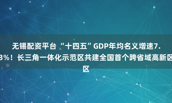 无锡配资平台 “十四五”GDP年均名义增速7.3%！长三角一体化示范区共建全国首个跨省域高新区