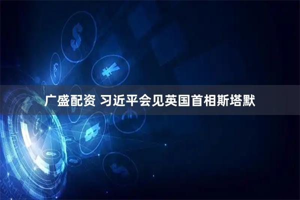 广盛配资 习近平会见英国首相斯塔默