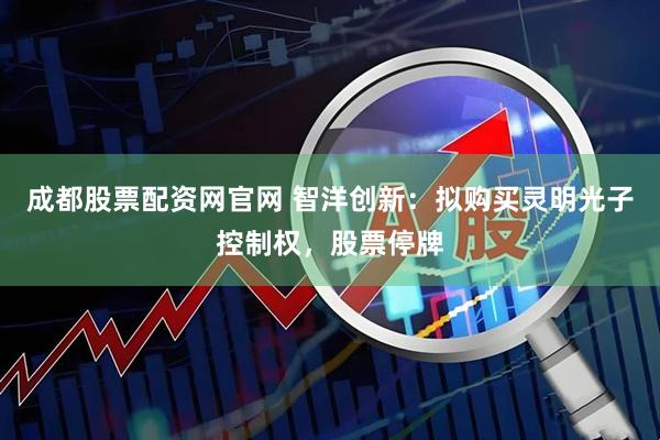 成都股票配资网官网 智洋创新：拟购买灵明光子控制权，股票停牌