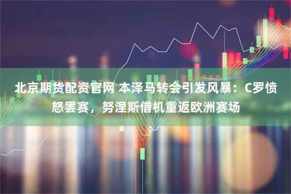 北京期货配资官网 本泽马转会引发风暴：C罗愤怒罢赛，努涅斯借机重返欧洲赛场