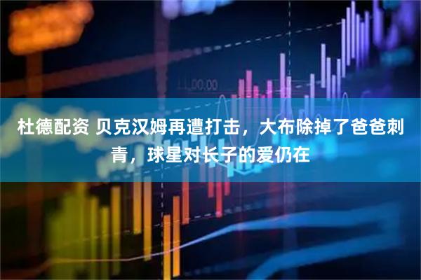 杜德配资 贝克汉姆再遭打击，大布除掉了爸爸刺青，球星对长子的爱仍在