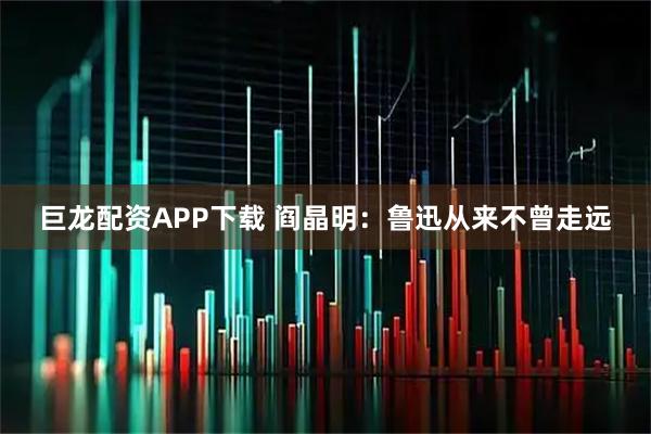 巨龙配资APP下载 阎晶明：鲁迅从来不曾走远
