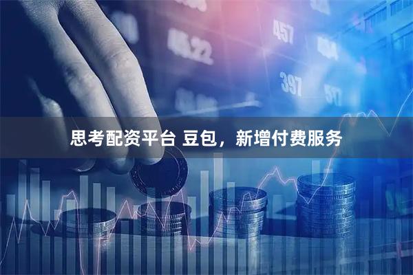思考配资平台 豆包，新增付费服务