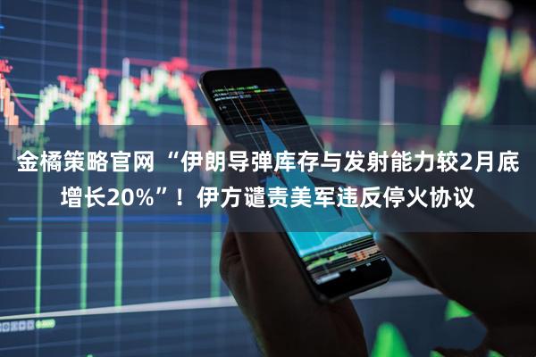金橘策略官网 “伊朗导弹库存与发射能力较2月底增长20%”！伊方谴责美军违反停火协议