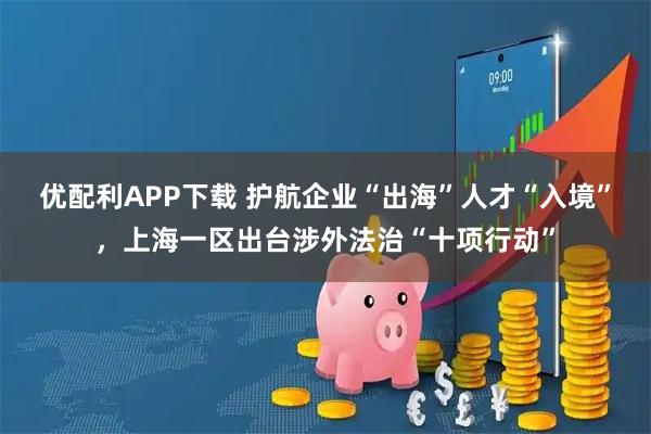 优配利APP下载 护航企业“出海”人才“入境”，上海一区出台涉外法治“十项行动”