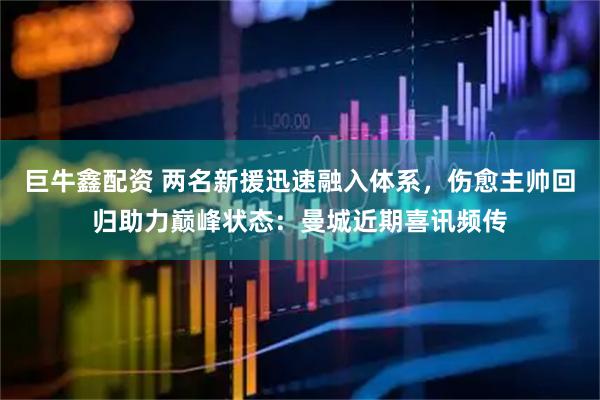 巨牛鑫配资 两名新援迅速融入体系，伤愈主帅回归助力巅峰状态：曼城近期喜讯频传