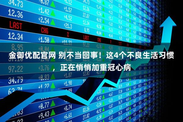 金御优配官网 别不当回事！这4个不良生活习惯，正在悄悄加重冠心病