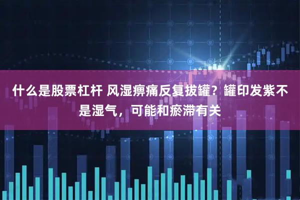 什么是股票杠杆 风湿痹痛反复拔罐？罐印发紫不是湿气，可能和瘀滞有关