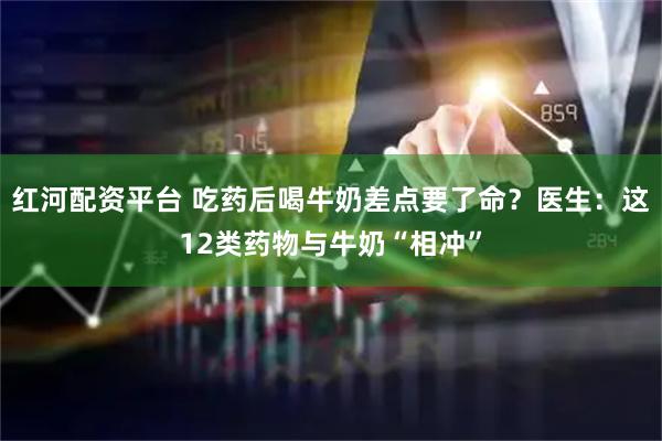 红河配资平台 吃药后喝牛奶差点要了命？医生：这12类药物与牛奶“相冲”
